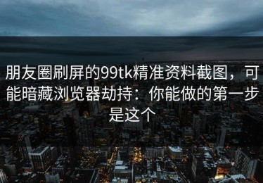 朋友圈刷屏的99tk精准资料截图，可能暗藏浏览器劫持：你能做的第一步是这个