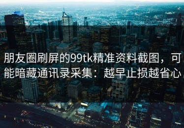朋友圈刷屏的99tk精准资料截图，可能暗藏通讯录采集：越早止损越省心