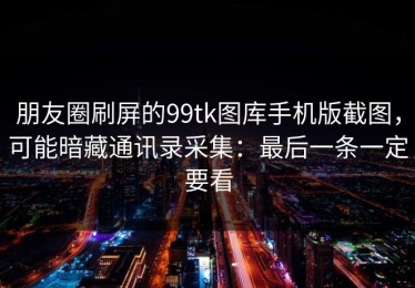 朋友圈刷屏的99tk图库手机版截图，可能暗藏通讯录采集：最后一条一定要看
