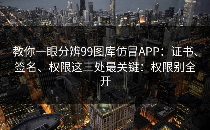 教你一眼分辨99图库仿冒APP：证书、签名、权限这三处最关键：权限别全开