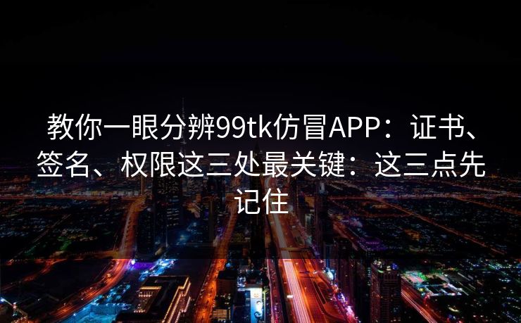 教你一眼分辨99tk仿冒APP:证书、签名、权限这三处最关键:这三点先记住 教你一眼分辨99tk仿冒APP:证书、签名、权限这三处最关键:这三点先记住