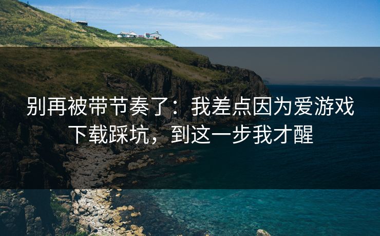 别再被带节奏了：我差点因为爱游戏下载踩坑，到这一步我才醒