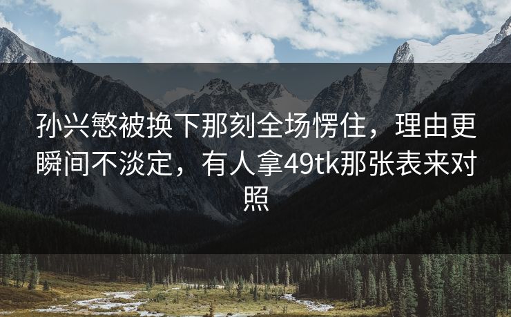 孙兴慜被换下那刻全场愣住,理由更瞬间不淡定,有人拿49tk那张表来对照 孙兴慜被换下那刻全场愣住,理由更瞬间不淡定,有人拿49tk那张表来对照