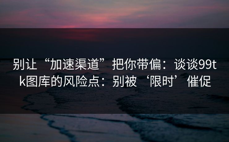 别让“加速渠道”把你带偏:谈谈99tk图库的风险点:别被‘限时’催促 别让“加速渠道”把你带偏:谈谈99tk图库的风险点:别被‘限时’催促