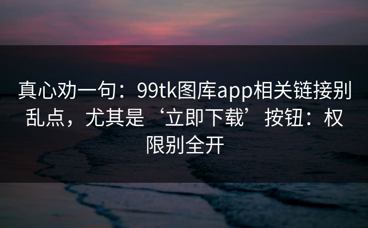 真心劝一句:99tk图库app相关链接别乱点,尤其是‘立即下载’按钮:权限别全开 真心劝一句:99tk图库app相关链接别乱点,尤其是‘立即下载’按钮:权限别全开
