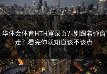 华体会体育HTH登录页？别跟着弹窗走？看完你就知道该不该点