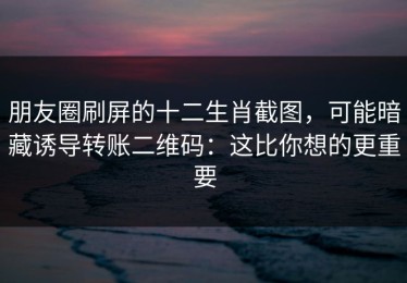朋友圈刷屏的十二生肖截图，可能暗藏诱导转账二维码：这比你想的更重要