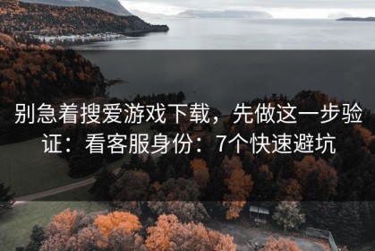 别急着搜爱游戏下载，先做这一步验证：看客服身份：7个快速避坑