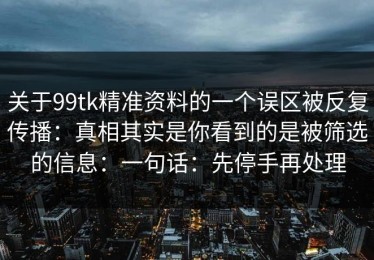 关于99tk精准资料的一个误区被反复传播：真相其实是你看到的是被筛选的信息：一句话：先停手再处理