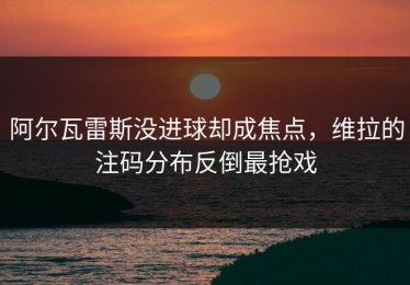 阿尔瓦雷斯没进球却成焦点，维拉的注码分布反倒最抢戏