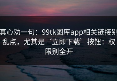 真心劝一句：99tk图库app相关链接别乱点，尤其是‘立即下载’按钮：权限别全开