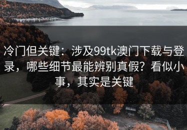 冷门但关键：涉及99tk澳门下载与登录，哪些细节最能辨别真假？看似小事，其实是关键