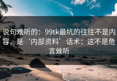 说句难听的：99tk最坑的往往不是内容，是‘内部资料’话术：这不是危言耸听