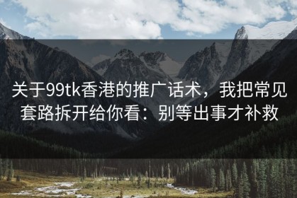 关于99tk香港的推广话术，我把常见套路拆开给你看：别等出事才补救