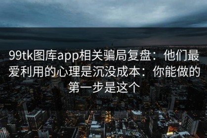 99tk图库app相关骗局复盘：他们最爱利用的心理是沉没成本：你能做的第一步是这个