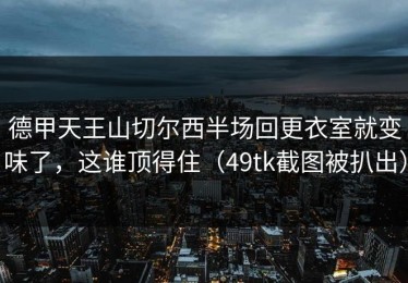 德甲天王山切尔西半场回更衣室就变味了，这谁顶得住（49tk截图被扒出）