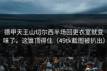 德甲天王山切尔西半场回更衣室就变味了，这谁顶得住（49tk截图被扒出）