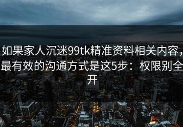如果家人沉迷99tk精准资料相关内容，最有效的沟通方式是这5步：权限别全开
