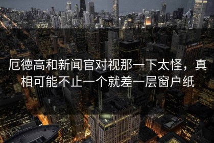 厄德高和新闻官对视那一下太怪，真相可能不止一个就差一层窗户纸
