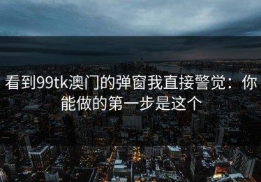 看到99tk澳门的弹窗我直接警觉：你能做的第一步是这个