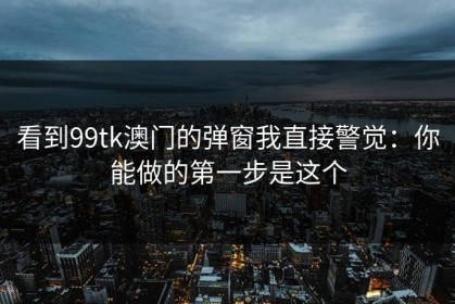 看到99tk澳门的弹窗我直接警觉：你能做的第一步是这个