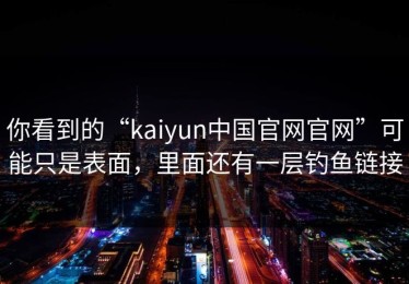 你看到的“kaiyun中国官网官网”可能只是表面，里面还有一层钓鱼链接