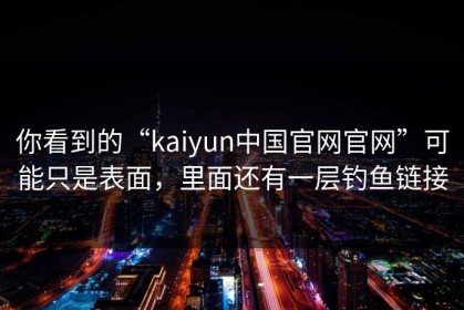 你看到的“kaiyun中国官网官网”可能只是表面，里面还有一层钓鱼链接
