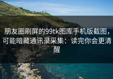 朋友圈刷屏的99tk图库手机版截图，可能暗藏通讯录采集：读完你会更清醒
