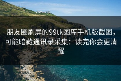 朋友圈刷屏的99tk图库手机版截图，可能暗藏通讯录采集：读完你会更清醒