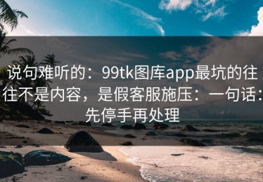 说句难听的：99tk图库app最坑的往往不是内容，是假客服施压：一句话：先停手再处理