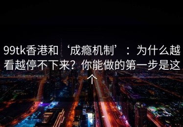 99tk香港和‘成瘾机制’：为什么越看越停不下来？你能做的第一步是这个