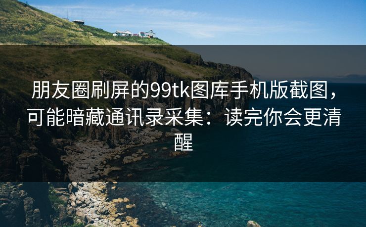 朋友圈刷屏的99tk图库手机版截图，可能暗藏通讯录采集：读完你会更清醒
