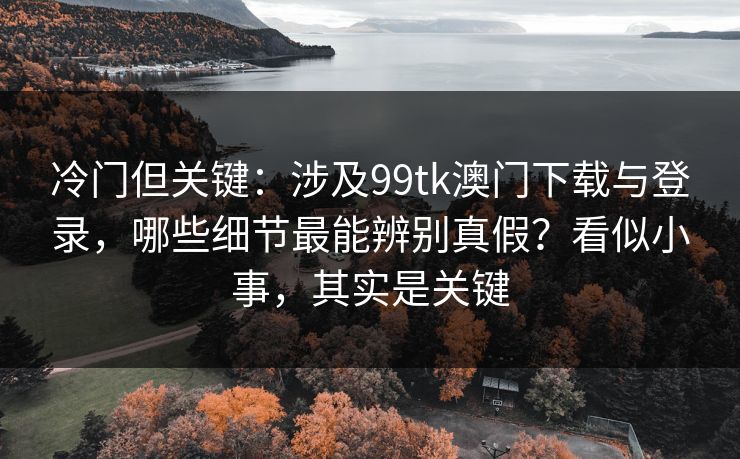 冷门但关键：涉及99tk澳门下载与登录，哪些细节最能辨别真假？看似小事，其实是关键