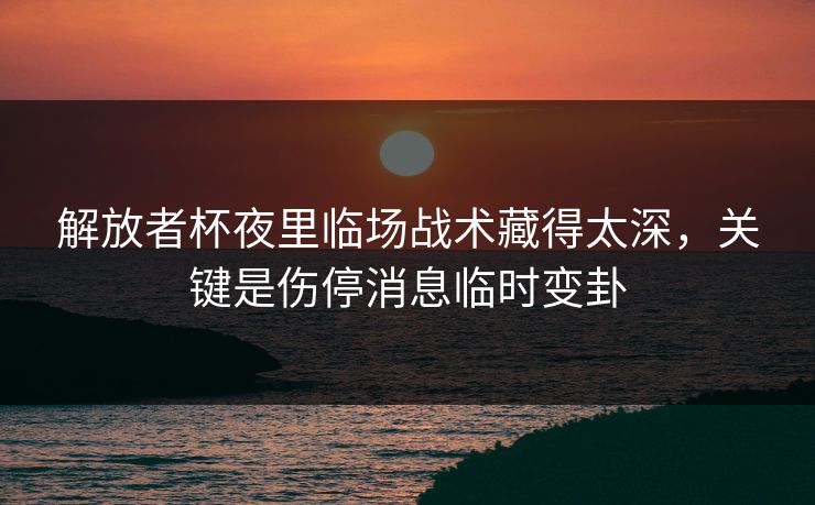解放者杯夜里临场战术藏得太深，关键是伤停消息临时变卦