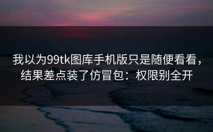 我以为99tk图库手机版只是随便看看，结果差点装了仿冒包：权限别全开