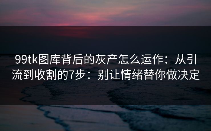 99tk图库背后的灰产怎么运作：从引流到收割的7步：别让情绪替你做决定