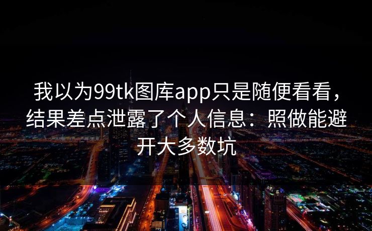 我以为99tk图库app只是随便看看，结果差点泄露了个人信息：照做能避开大多数坑