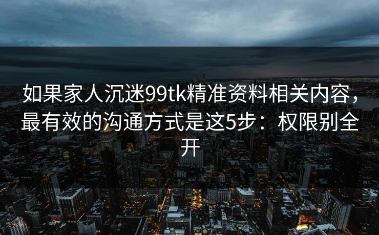 如果家人沉迷99tk精准资料相关内容，最有效的沟通方式是这5步：权限别全开