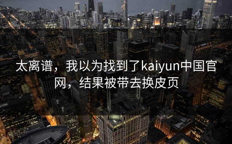 太离谱，我以为找到了kaiyun中国官网，结果被带去换皮页