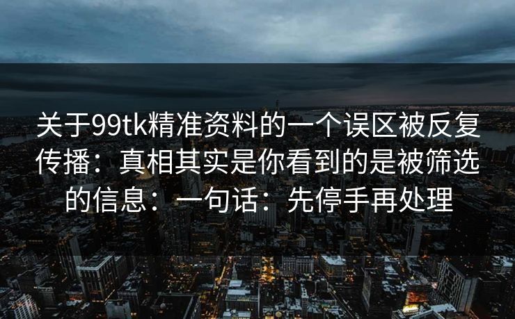 关于99tk精准资料的一个误区被反复传播：真相其实是你看到的是被筛选的信息：一句话：先停手再处理
