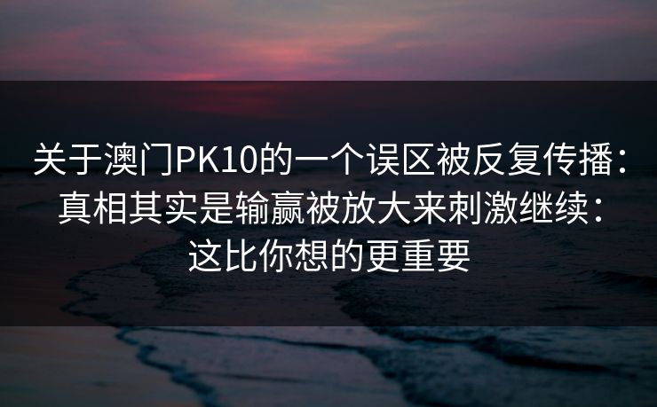 关于澳门PK10的一个误区被反复传播：真相其实是输赢被放大来刺激继续：这比你想的更重要