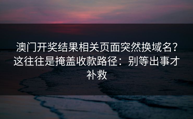 澳门开奖结果相关页面突然换域名？这往往是掩盖收款路径：别等出事才补救