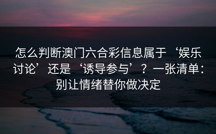 怎么判断澳门六合彩信息属于‘娱乐讨论’还是‘诱导参与’?一张清单:别让情绪替你做决定 怎么判断澳门六合彩信息属于‘娱乐讨论’还是‘诱导参与’?一张清单:别让情绪替你做决定