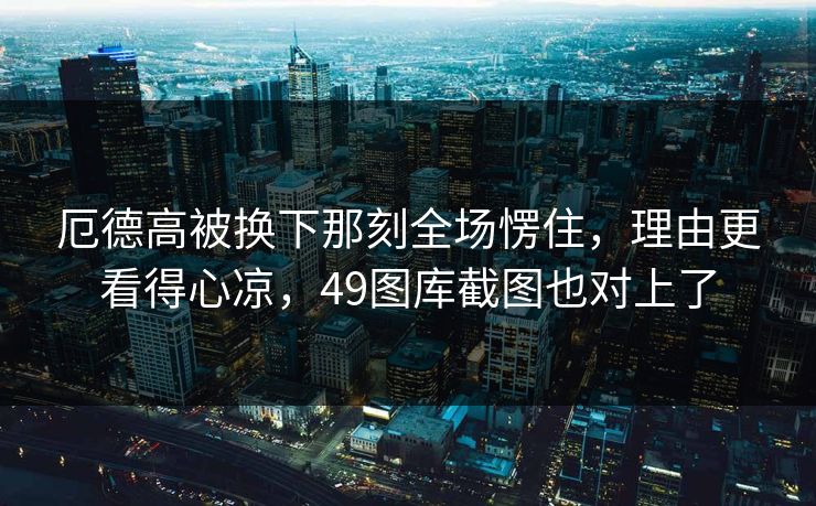 厄德高被换下那刻全场愣住,理由更看得心凉,49图库截图也对上了 厄德高被换下那刻全场愣住,理由更看得心凉,49图库截图也对上了
