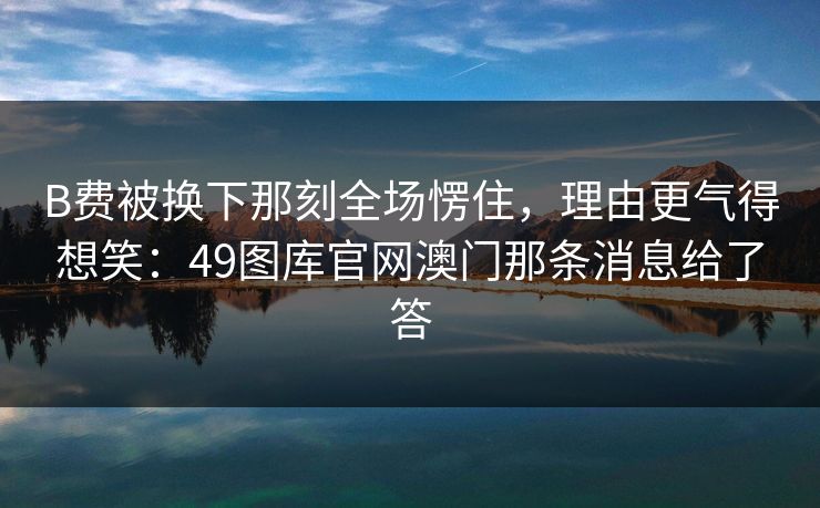 B费被换下那刻全场愣住,理由更气得想笑:49图库官网澳门那条消息给了答 B费被换下那刻全场愣住,理由更气得想笑:49图库官网澳门那条消息给了答